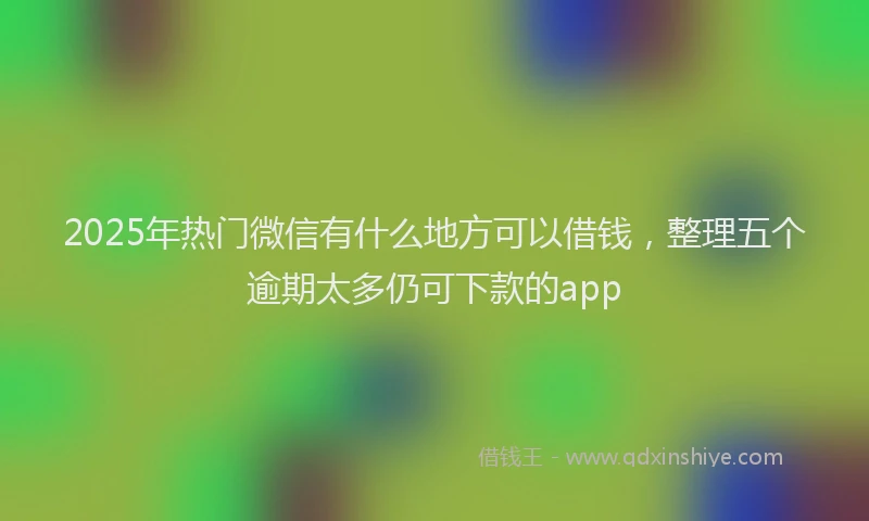 2025年热门微信有什么地方可以借钱，整理五个逾期太多仍可下款的app