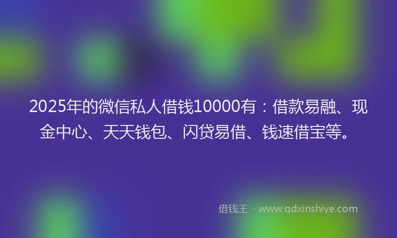 2025年的微信私人借钱10000有：借款易融、现金中心、天天钱包、闪贷易借、钱速借宝等。