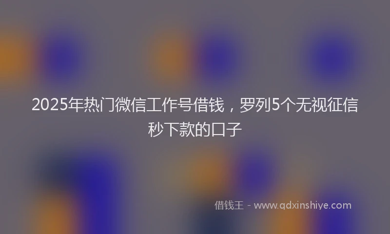 2025年热门微信工作号借钱，罗列5个无视征信秒下款的口子