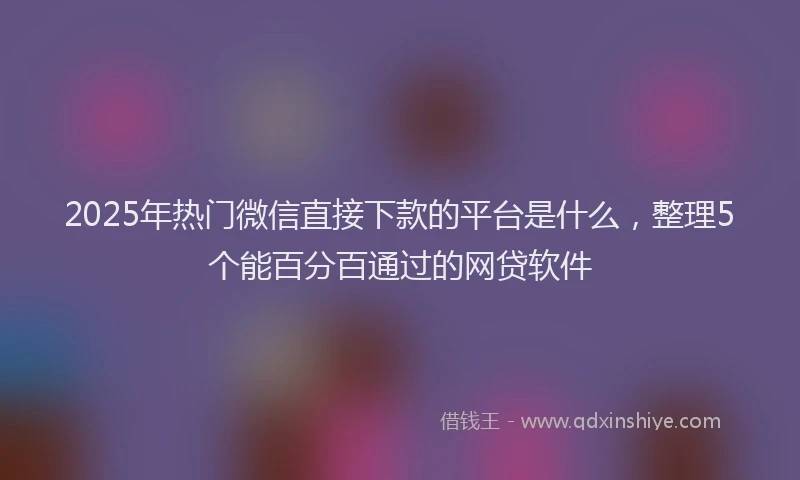 2025年热门微信直接下款的平台是什么，整理5个能百分百通过的网贷软件