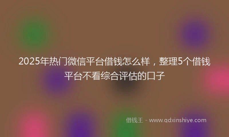 2025年热门微信平台借钱怎么样，整理5个借钱平台不看综合评估的口子