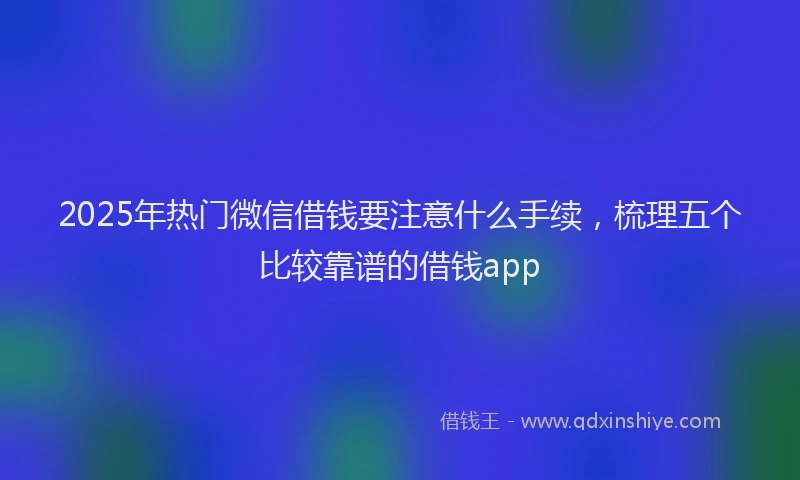 2025年热门微信借钱要注意什么手续，梳理五个比较靠谱的借钱app