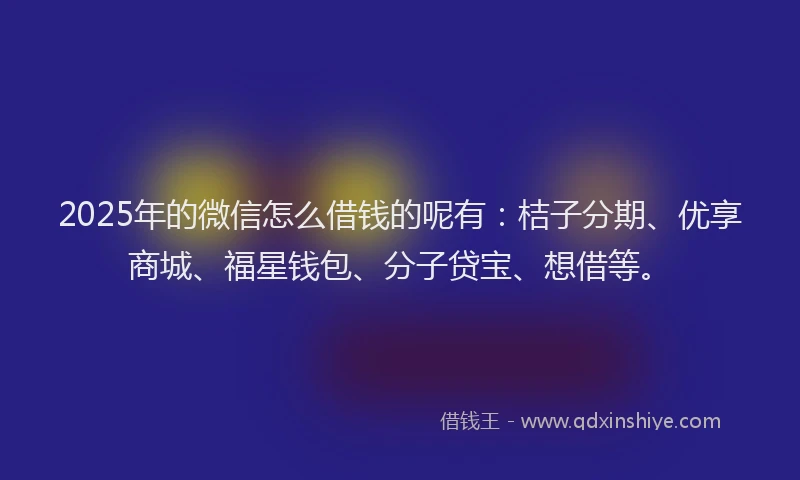 2025年的微信怎么借钱的呢有：桔子分期、优享商城、福星钱包、分子贷宝、想借等。