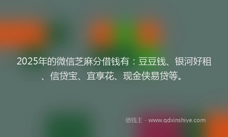 2025年的微信芝麻分借钱有：豆豆钱、银河好租、信贷宝、宜享花、现金侠易贷等。