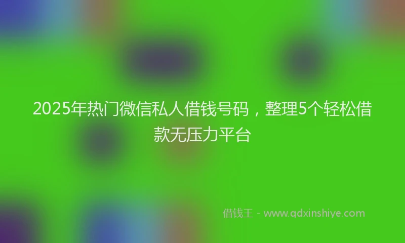 2025年热门微信私人借钱号码，整理5个轻松借款无压力平台