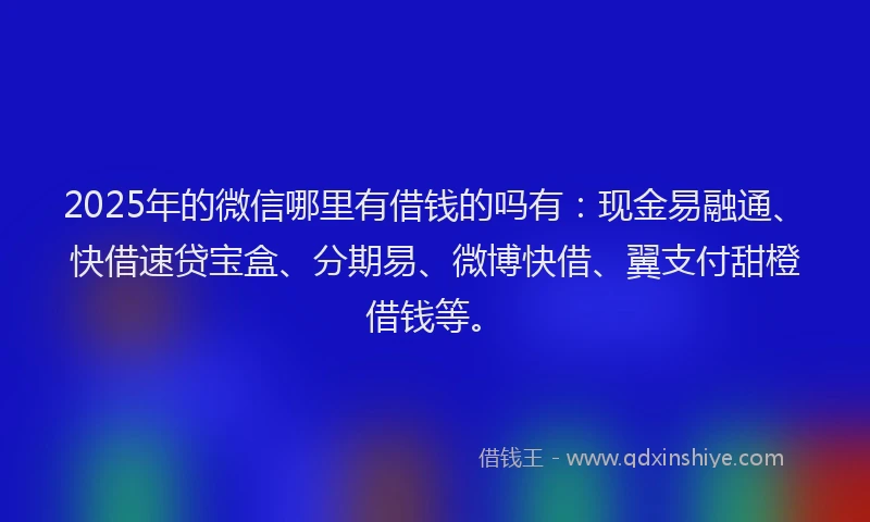 2025年的微信哪里有借钱的吗有：现金易融通、快借速贷宝盒、分期易、微博快借、翼支付甜橙借钱等。