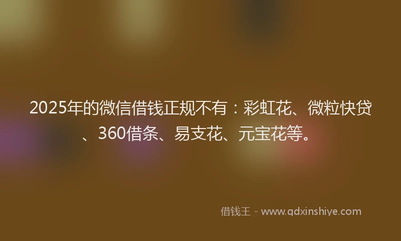 2025年的微信借钱正规不有：彩虹花、微粒快贷、360借条、易支花、元宝花等。