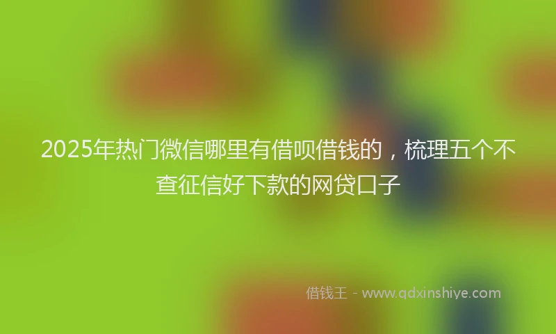 2025年热门微信哪里有借呗借钱的，梳理五个不查征信好下款的网贷口子