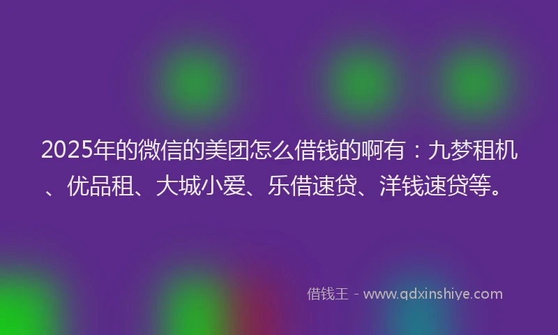 2025年的微信的美团怎么借钱的啊有：九梦租机、优品租、大城小爱、乐借速贷、洋钱速贷等。