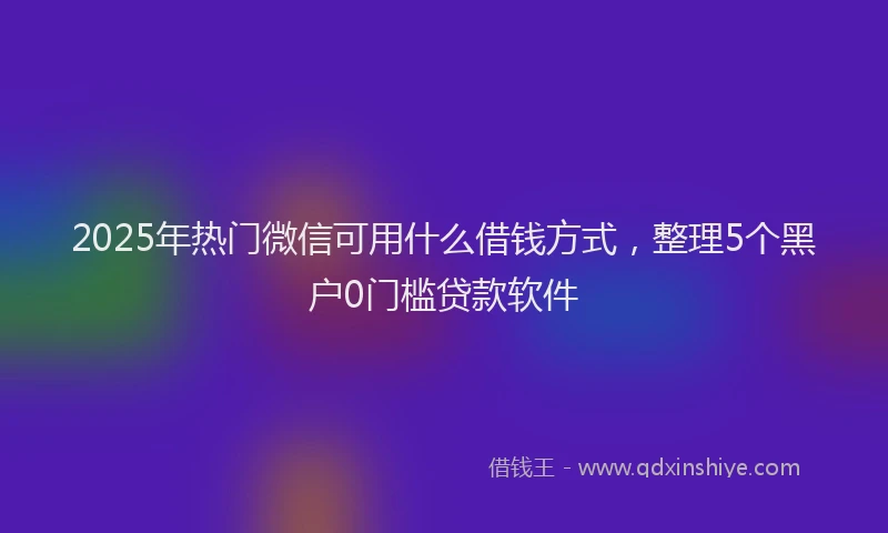 2025年热门微信可用什么借钱方式，整理5个黑户0门槛贷款软件