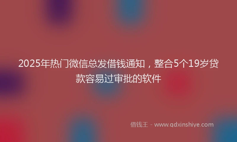 2025年热门微信总发借钱通知，整合5个19岁贷款容易过审批的软件