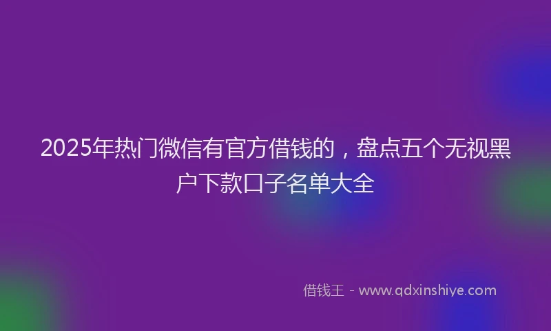 2025年热门微信有官方借钱的，盘点五个无视黑户下款口子名单大全