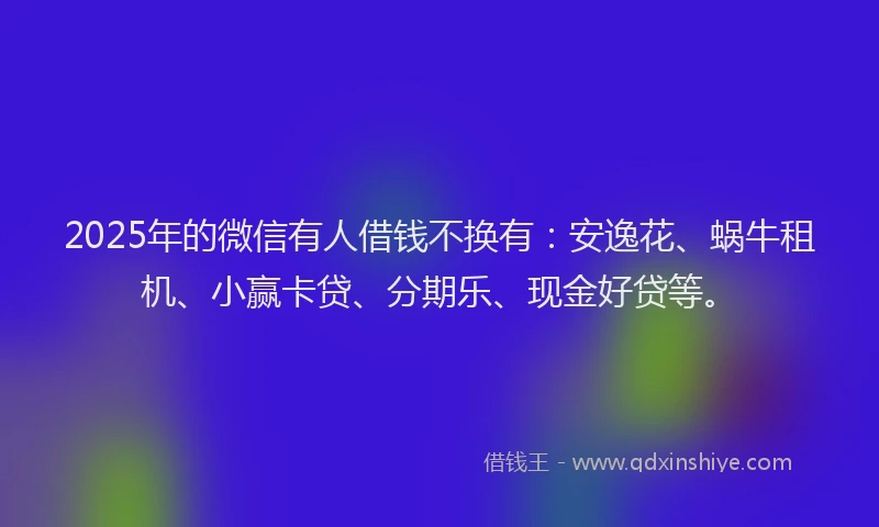 2025年的微信有人借钱不换有：安逸花、蜗牛租机、小赢卡贷、分期乐、现金好贷等。