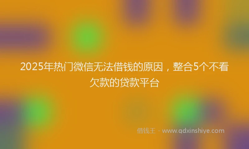 2025年热门微信无法借钱的原因，整合5个不看欠款的贷款平台