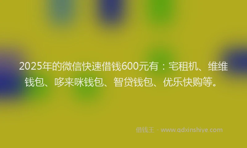 2025年的微信快速借钱600元有：宅租机、维维钱包、哆来咪钱包、智贷钱包、优乐快购等。