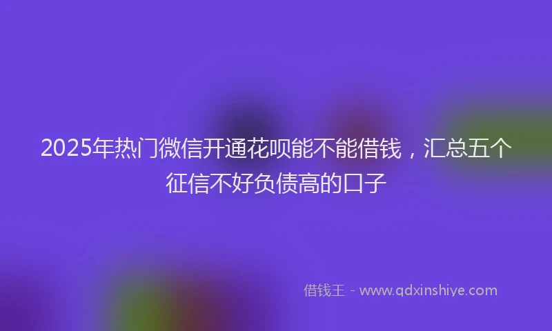 2025年热门微信开通花呗能不能借钱，汇总五个征信不好负债高的口子