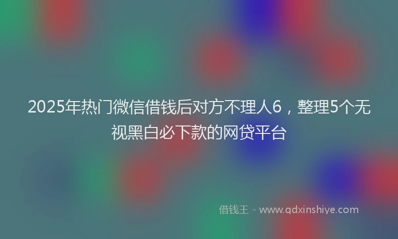 2025年热门微信借钱后对方不理人6，整理5个无视黑白必下款的网贷平台