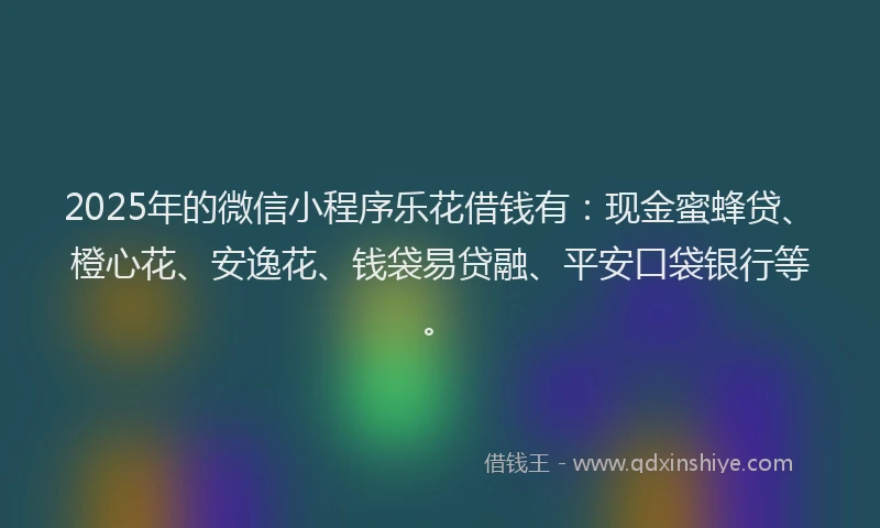 2025年的微信小程序乐花借钱有：现金蜜蜂贷、橙心花、安逸花、钱袋易贷融、平安口袋银行等。