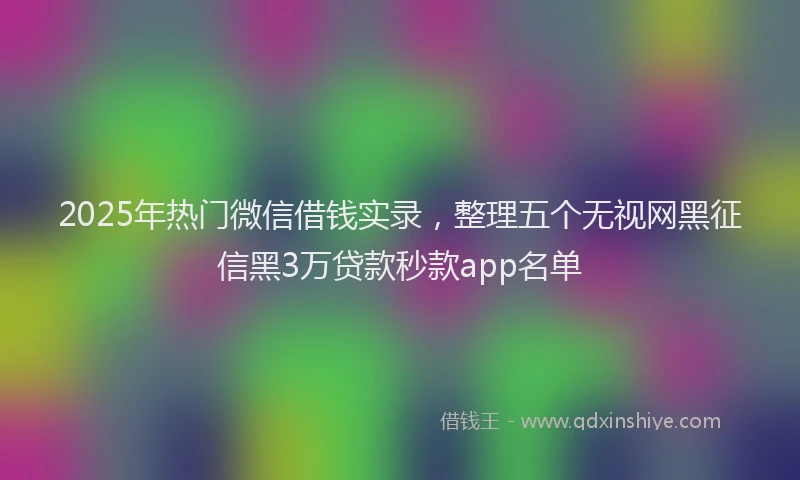 2025年热门微信借钱实录，整理五个无视网黑征信黑3万贷款秒款app名单