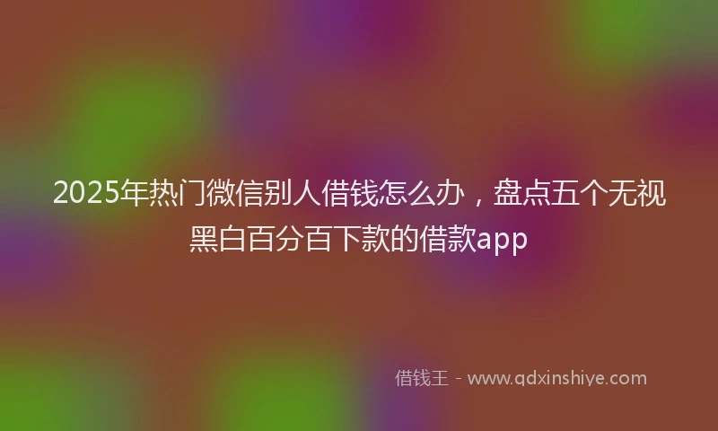 2025年热门微信别人借钱怎么办，盘点五个无视黑白百分百下款的借款app