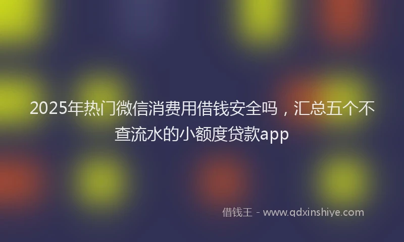 2025年热门微信消费用借钱安全吗，汇总五个不查流水的小额度贷款app