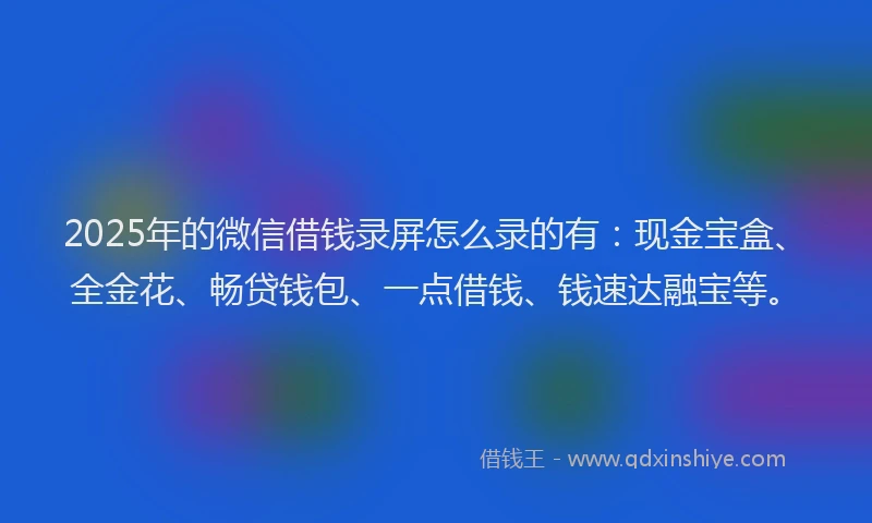 2025年的微信借钱录屏怎么录的有：现金宝盒、全金花、畅贷钱包、一点借钱、钱速达融宝等。