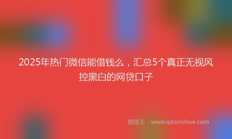 2025年热门微信能借钱么，汇总5个真正无视风控黑白的网贷口子