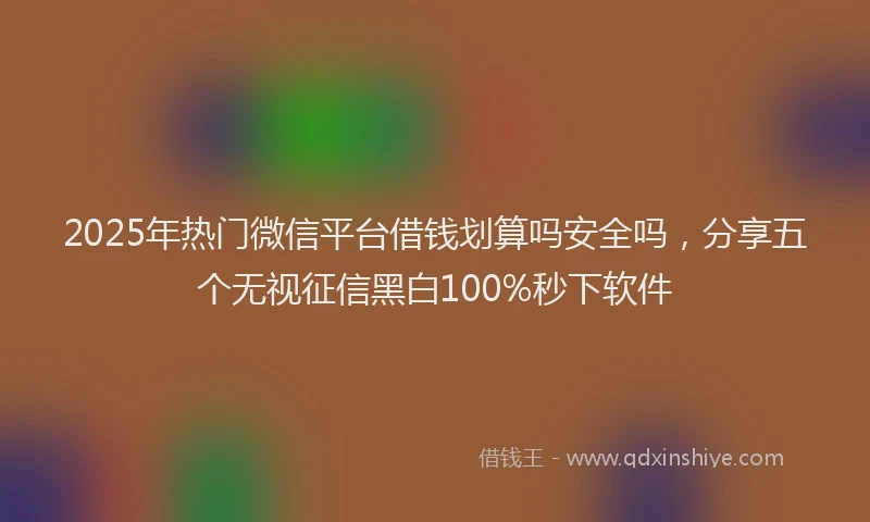 2025年热门微信平台借钱划算吗安全吗，分享五个无视征信黑白100%秒下软件
