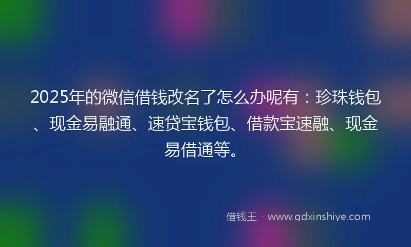 2025年的微信借钱改名了怎么办呢有：珍珠钱包、现金易融通、速贷宝钱包、借款宝速融、现金易借通等。