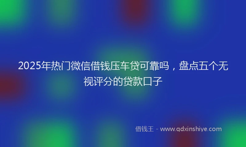 2025年热门微信借钱压车贷可靠吗，盘点五个无视评分的贷款口子