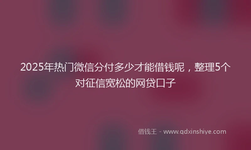 2025年热门微信分付多少才能借钱呢，整理5个对征信宽松的网贷口子