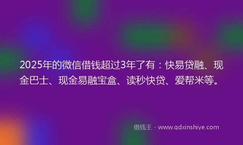 2025年的微信借钱超过3年了有：快易贷融、现金巴士、现金易融宝盒、读秒快贷、爱帮米等。