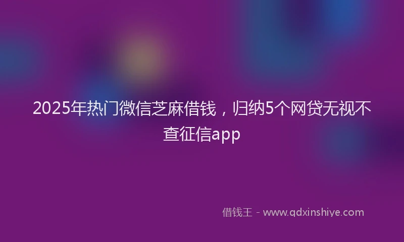 2025年热门微信芝麻借钱，归纳5个网贷无视不查征信app