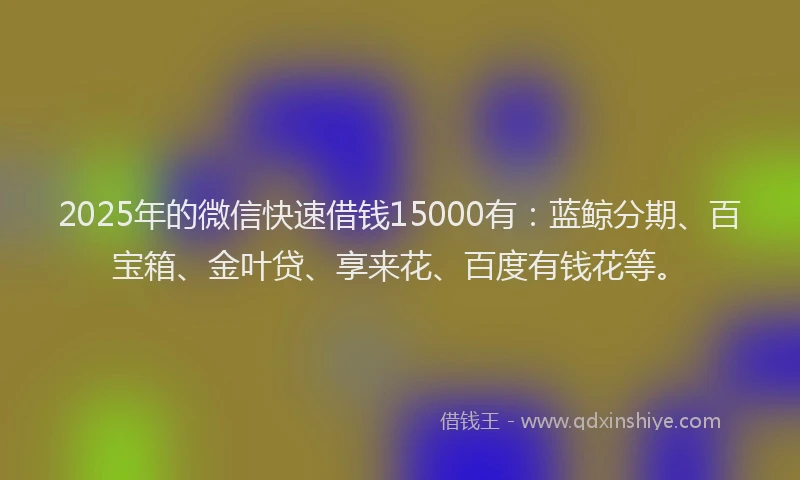 2025年的微信快速借钱15000有：蓝鲸分期、百宝箱、金叶贷、享来花、百度有钱花等。