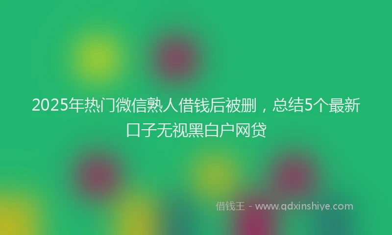 2025年热门微信熟人借钱后被删，总结5个最新口子无视黑白户网贷