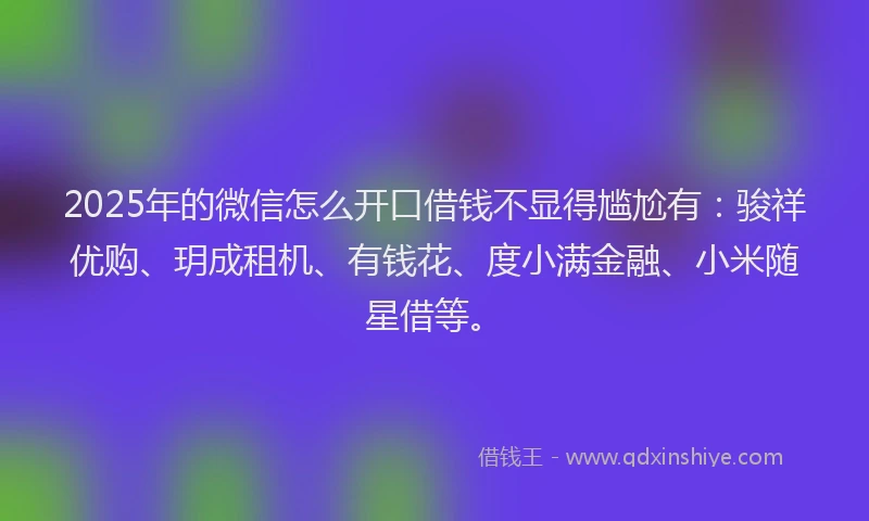 2025年的微信怎么开口借钱不显得尴尬有：骏祥优购、玥成租机、有钱花、度小满金融、小米随星借等。