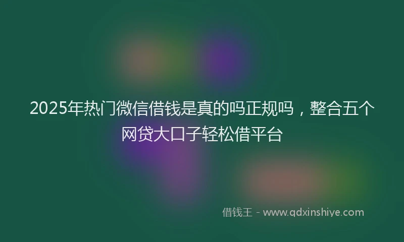 2025年热门微信借钱是真的吗正规吗，整合五个网贷大口子轻松借平台