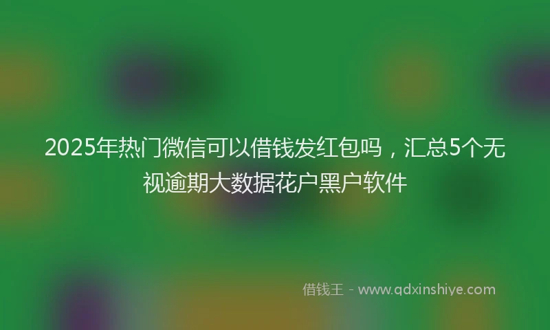 2025年热门微信可以借钱发红包吗，汇总5个无视逾期大数据花户黑户软件