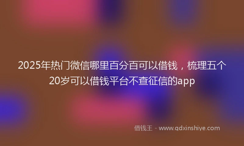 2025年热门微信哪里百分百可以借钱，梳理五个20岁可以借钱平台不查征信的app