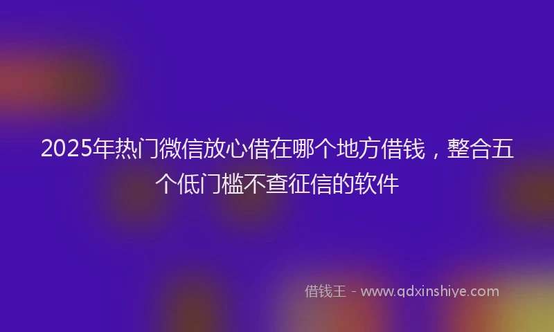 2025年热门微信放心借在哪个地方借钱，整合五个低门槛不查征信的软件