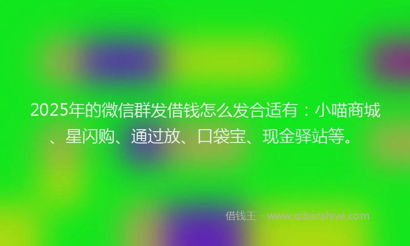 2025年的微信群发借钱怎么发合适有：小喵商城、星闪购、通过放、口袋宝、现金驿站等。