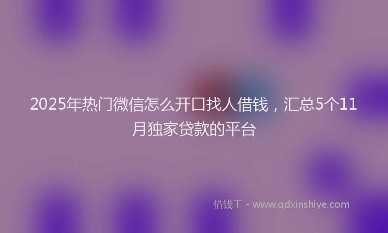 2025年热门微信怎么开口找人借钱，汇总5个11月独家贷款的平台