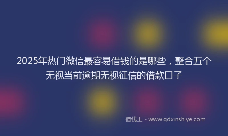 2025年热门微信最容易借钱的是哪些，整合五个无视当前逾期无视征信的借款口子
