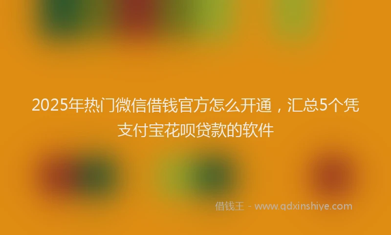 2025年热门微信借钱官方怎么开通，汇总5个凭支付宝花呗贷款的软件