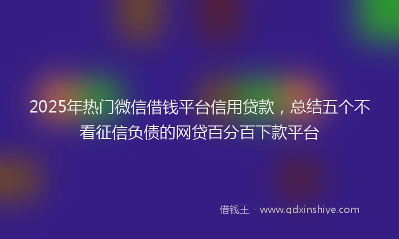 2025年热门微信借钱平台信用贷款，总结五个不看征信负债的网贷百分百下款平台