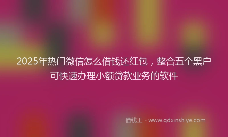 2025年热门微信怎么借钱还红包，整合五个黑户可快速办理小额贷款业务的软件