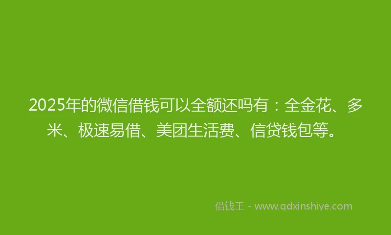 2025年的微信借钱可以全额还吗有：全金花、多米、极速易借、美团生活费、信贷钱包等。