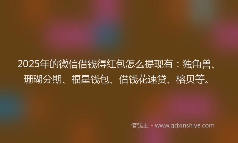 2025年的微信借钱得红包怎么提现有：独角兽、珊瑚分期、福星钱包、借钱花速贷、榕贝等。
