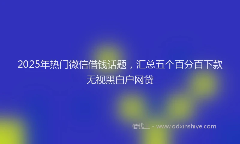 2025年热门微信借钱话题，汇总五个百分百下款无视黑白户网贷