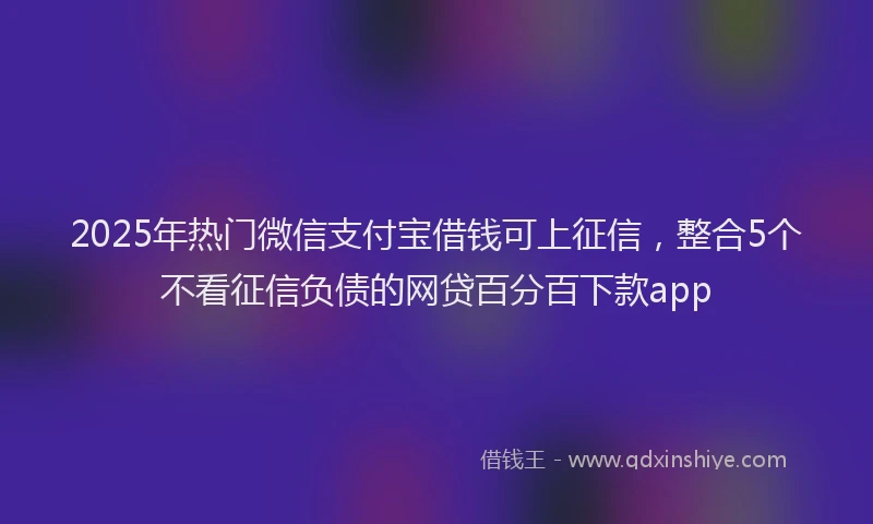 2025年热门微信支付宝借钱可上征信，整合5个不看征信负债的网贷百分百下款app